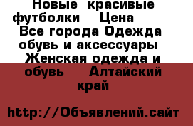 Новые, красивые футболки  › Цена ­ 550 - Все города Одежда, обувь и аксессуары » Женская одежда и обувь   . Алтайский край